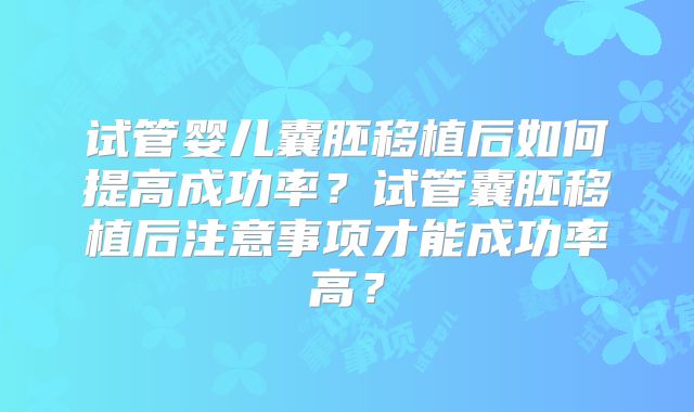 试管婴儿囊胚移植后如何提高成功率?试管囊胚移植后注意事项才能成功率高?