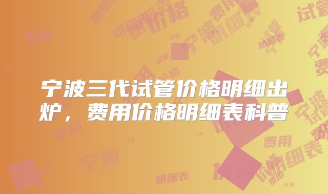 宁波三代试管价格明细出炉，费用价格明细表科普