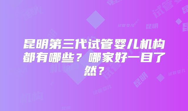 昆明第三代试管婴儿机构都有哪些?哪家好一目了然?