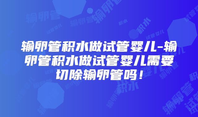 输卵管积水做试管婴儿-输卵管积水做试管婴儿需要切除输卵管吗！