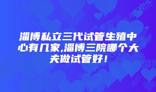 淄博私立三代试管生殖中心有几家,淄博三院哪个大夫做试管好！