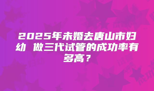 2025年未婚去唐山市妇幼 做三代试管的成功率有多高?