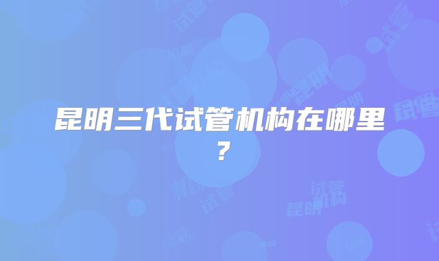 昆明三代试管机构在哪里？