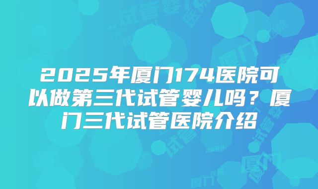 2025年厦门174医院可以做第三代试管婴儿吗?厦门三代试管医院介绍