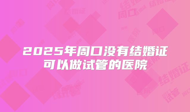 2025年周口没有结婚证可以做试管的医院