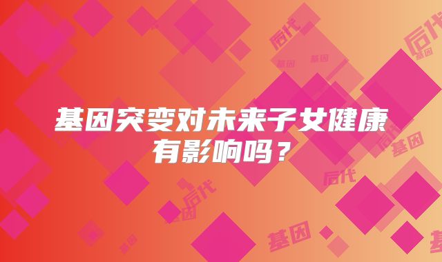 基因突变对未来子女健康有影响吗？