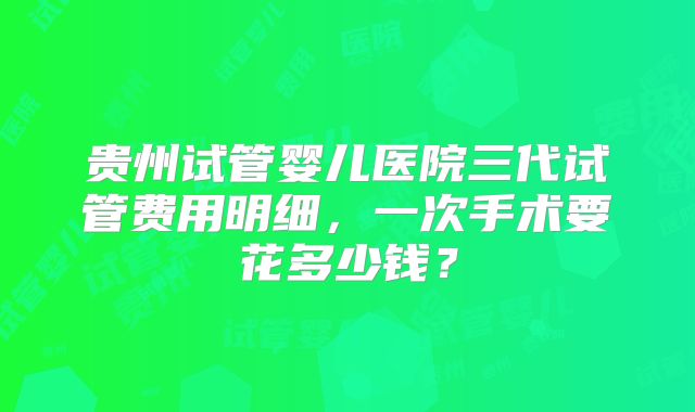 贵州试管婴儿医院三代试管费用明细，一次手术要花多少钱？
