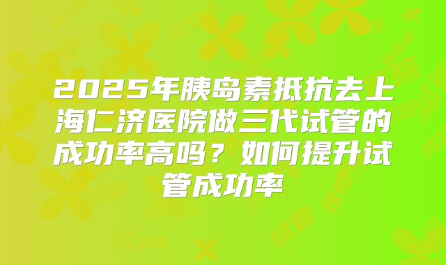 2025年胰岛素抵抗去上海仁济医院做三代试管的成功率高吗?如何提升试管成功率