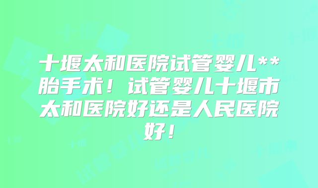 十堰太和医院试管婴儿**胎手术！试管婴儿十堰市太和医院好还是人民医院好！