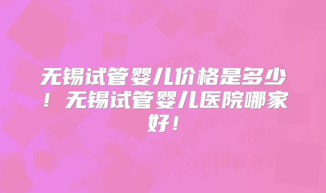 无锡试管婴儿价格是多少！无锡试管婴儿医院哪家好！