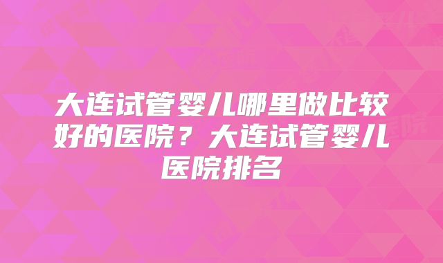 大连试管婴儿哪里做比较好的医院？大连试管婴儿医院排名