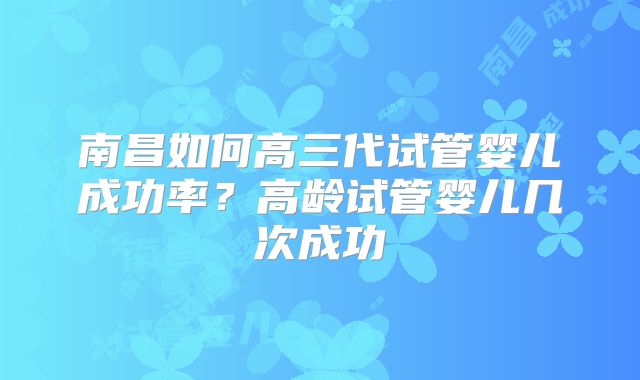 南昌如何高三代试管婴儿成功率?高龄试管婴儿几次成功
