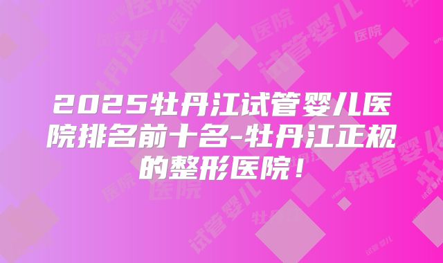 2025牡丹江试管婴儿医院排名前十名-牡丹江正规的整形医院！