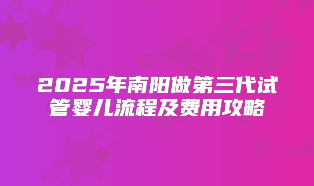 2025年南阳做第三代试管婴儿流程及费用攻略