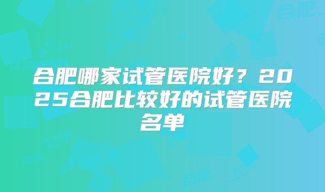 合肥哪家试管医院好？2025合肥比较好的试管医院名单