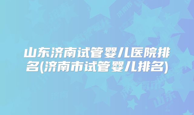山东济南试管婴儿医院排名(济南市试管婴儿排名)
