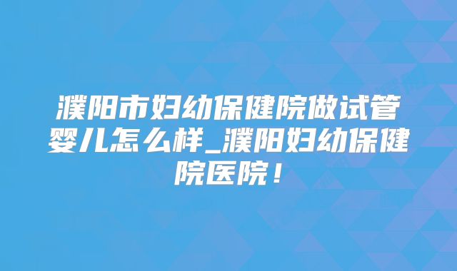 濮阳市妇幼保健院做试管婴儿怎么样_濮阳妇幼保健院医院!