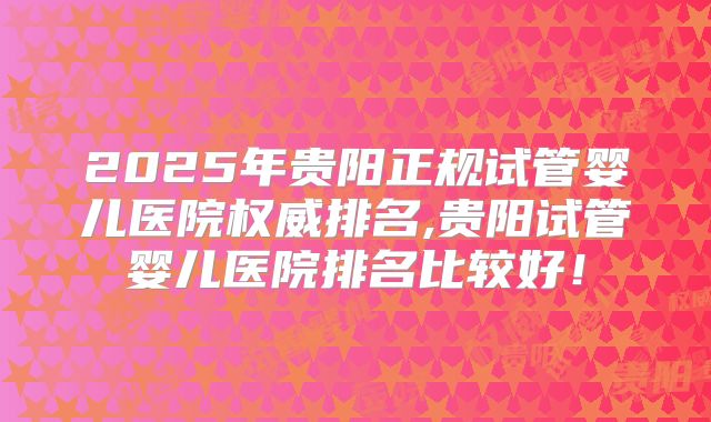 2025年贵阳正规试管婴儿医院权威排名,贵阳试管婴儿医院排名比较好！