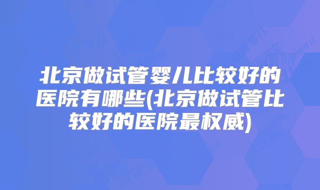 北京做试管婴儿比较好的医院有哪些(北京做试管比较好的医院最权威)