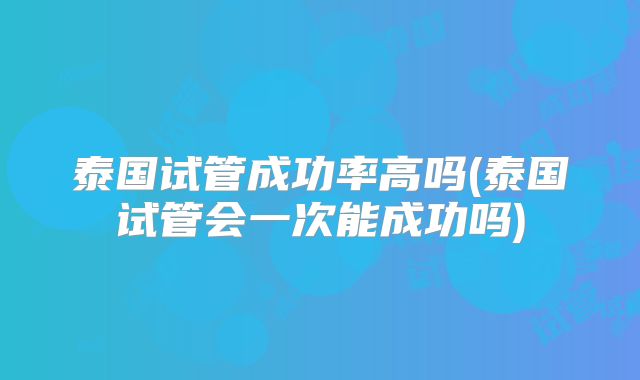 泰国试管成功率高吗(泰国试管会一次能成功吗)