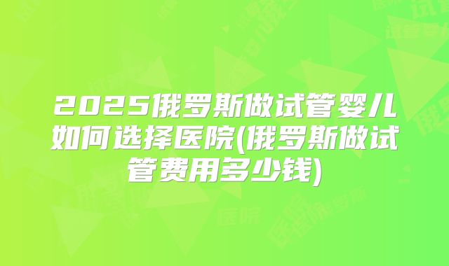2025俄罗斯做试管婴儿如何选择医院(俄罗斯做试管费用多少钱)