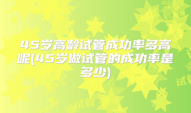 45岁高龄试管成功率多高呢(45岁做试管的成功率是多少)