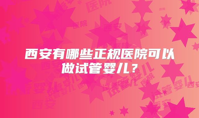 西安有哪些正规医院可以做试管婴儿？