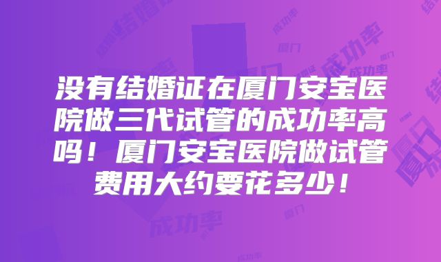 没有结婚证在厦门安宝医院做三代试管的成功率高吗!厦门安宝医院做试管费用大约要花多少!