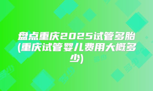 盘点重庆2025试管多胎(重庆试管婴儿费用大概多少)