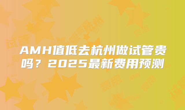 AMH值低去杭州做试管贵吗？2025最新费用预测