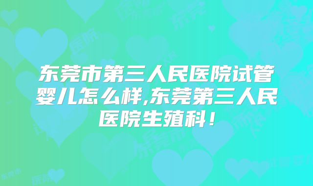 东莞市第三人民医院试管婴儿怎么样,东莞第三人民医院生殖科！