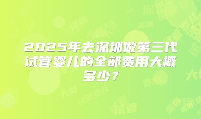 2025年去深圳做第三代试管婴儿的全部费用大概多少?