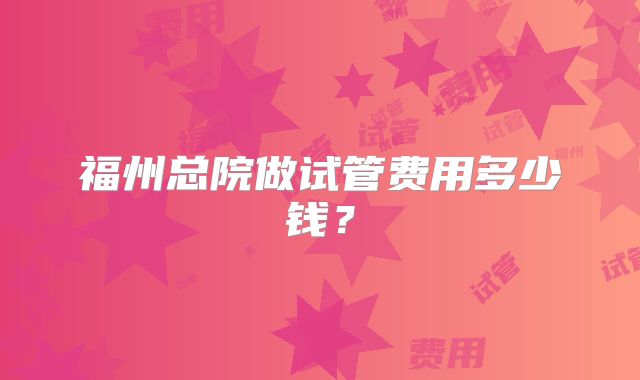 福州总院做试管费用多少钱?