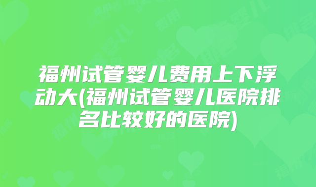福州试管婴儿费用上下浮动大(福州试管婴儿医院排名比较好的医院)