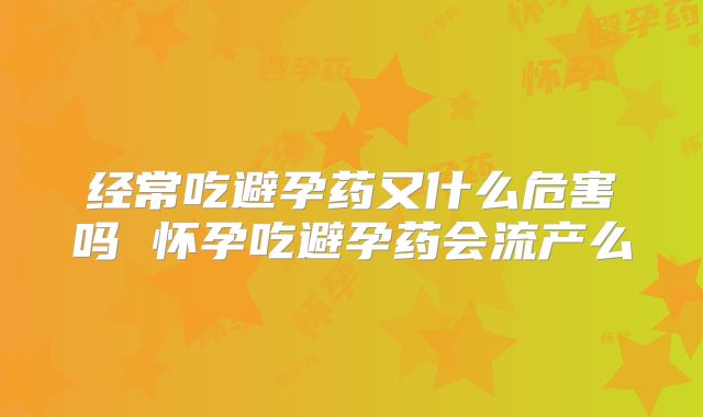 经常吃避孕药又什么危害吗 怀孕吃避孕药会流产么