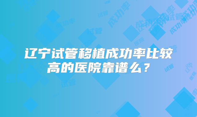 辽宁试管移植成功率比较高的医院靠谱么?