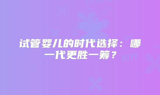 试管婴儿的时代选择:哪一代更胜一筹?