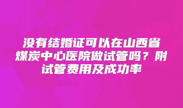 没有结婚证可以在山西省煤炭中心医院做试管吗?附试管费用及成功率