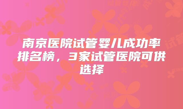 南京医院试管婴儿成功率排名榜，3家试管医院可供选择