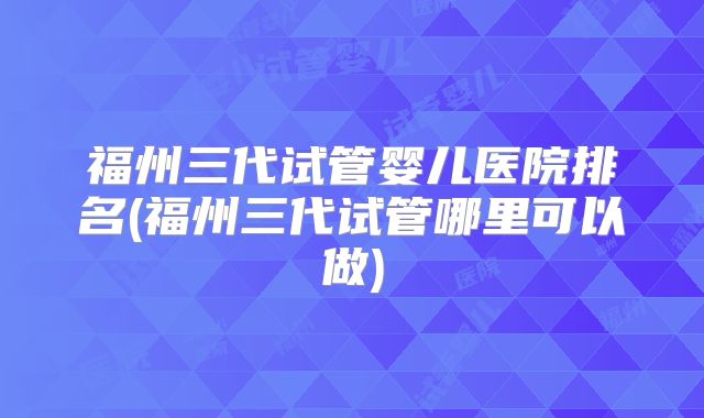 福州三代试管婴儿医院排名(福州三代试管哪里可以做)