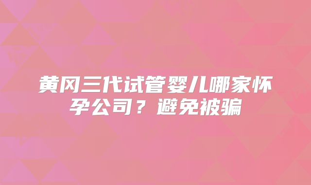 黄冈三代试管婴儿哪家怀孕公司？避免被骗
