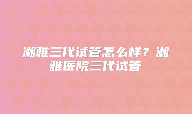 湘雅三代试管怎么样?湘雅医院三代试管