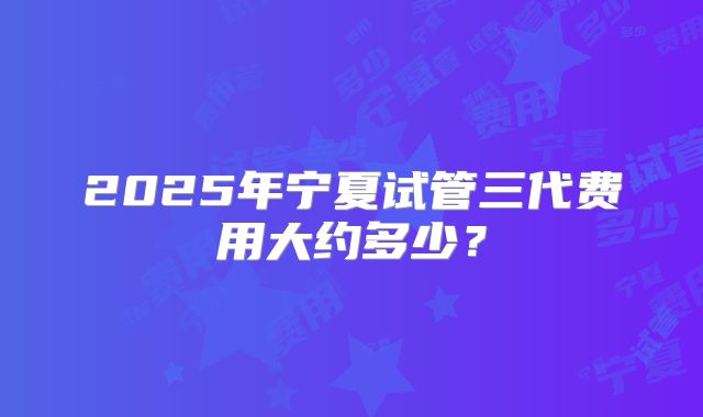 2025年宁夏试管三代费用大约多少?