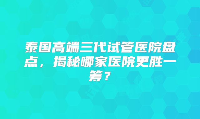 泰国高端三代试管医院盘点，揭秘哪家医院更胜一筹？
