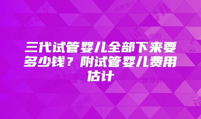 三代试管婴儿全部下来要多少钱？附试管婴儿费用估计