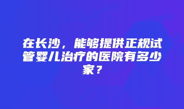 在长沙，能够提供正规试管婴儿治疗的医院有多少家？