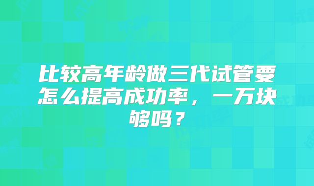 比较高年龄做三代试管要怎么提高成功率，一万块够吗？
