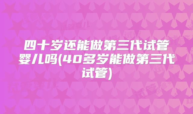 四十岁还能做第三代试管婴儿吗(40多岁能做第三代试管)