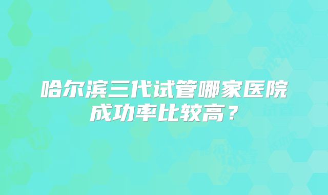 哈尔滨三代试管哪家医院成功率比较高?