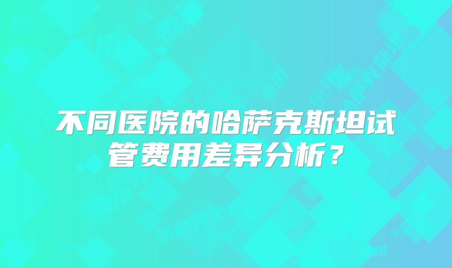 不同医院的哈萨克斯坦试管费用差异分析？